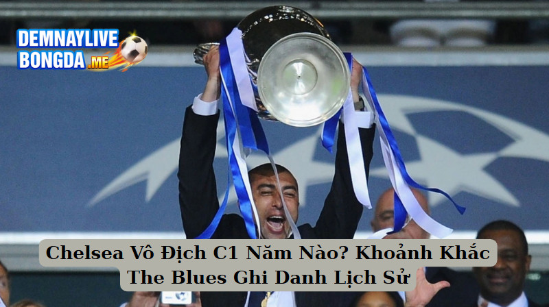 Chelsea Vô Địch C1 Năm Nào? Khoảnh Khắc The Blues Ghi Danh Lịch Sử