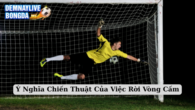 Ý Nghĩa Chiến Thuật Của Việc Rời Vòng Cấm
